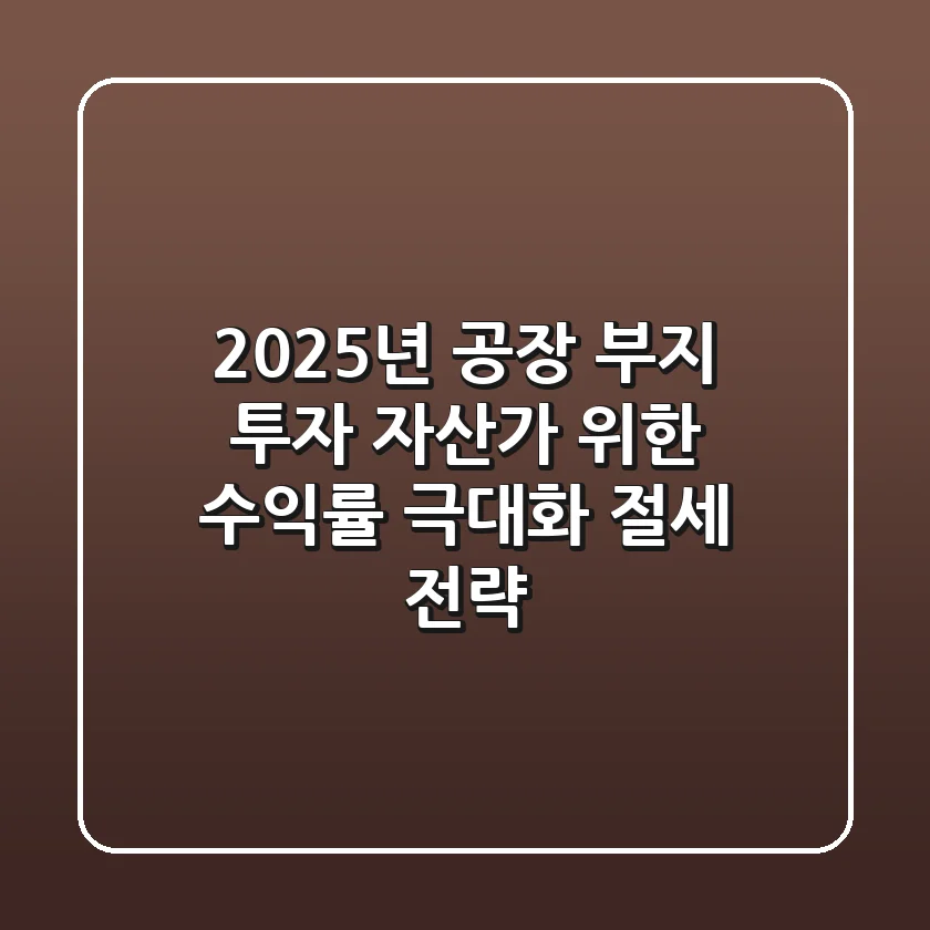 2025년 공장 부지 투자, 자산가 위한 수익률 극대화 & 절세 전략