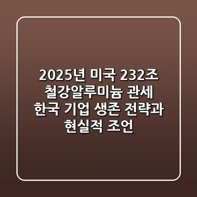 2025년 미국 232조 철강·알루미늄 관세: 한국 기업 생존 전략과 현실적 조언
