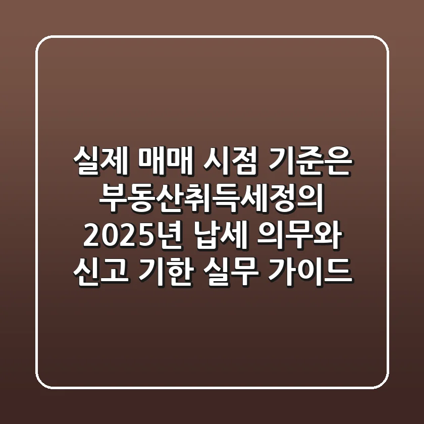 "실제 매매 시점 기준은?", 부동산취득세정의, 2025년 납세 의무와 신고 기한 실무 가이드